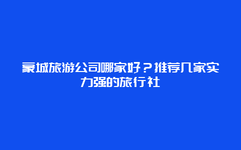 蒙城旅游公司哪家好？推荐几家实力强的旅行社