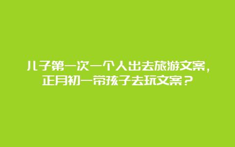 儿子第一次一个人出去旅游文案，正月初一带孩子去玩文案？