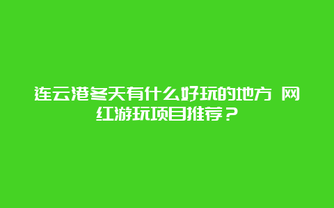 连云港冬天有什么好玩的地方 网红游玩项目推荐？