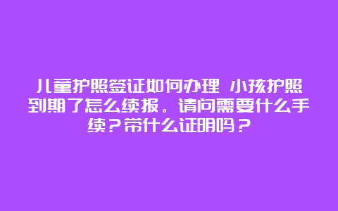 儿童护照签证如何办理 小孩护照到期了怎么续报。请问需要什么手续？带什么证明吗？