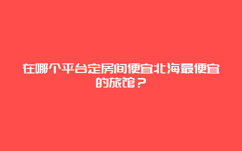 在哪个平台定房间便宜北海最便宜的旅馆？