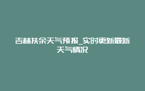 吉林扶余天气预报_实时更新最新天气情况