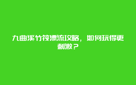 九曲溪竹筏漂流攻略，如何玩得更刺激？