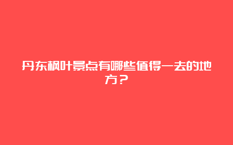 丹东枫叶景点有哪些值得一去的地方？