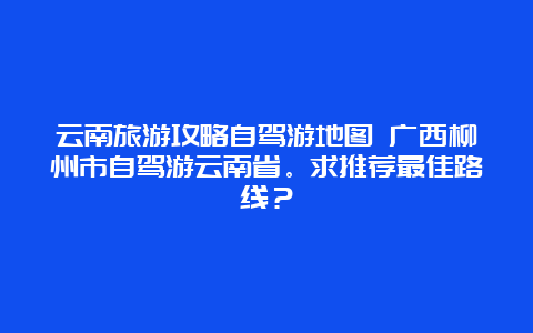 云南旅游攻略自驾游地图 广西柳州市自驾游云南省。求推荐最佳路线？