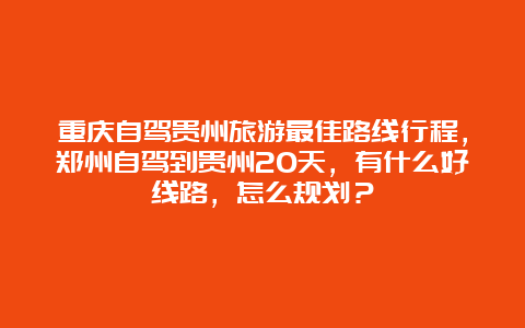 重庆自驾贵州旅游最佳路线行程，郑州自驾到贵州20天，有什么好线路，怎么规划？