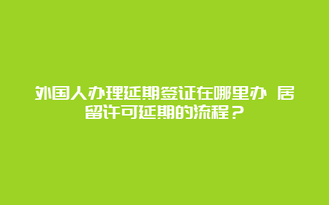 外国人办理延期签证在哪里办 居留许可延期的流程？