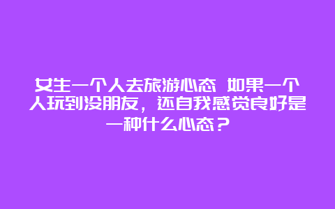 女生一个人去旅游心态 如果一个人玩到没朋友，还自我感觉良好是一种什么心态？