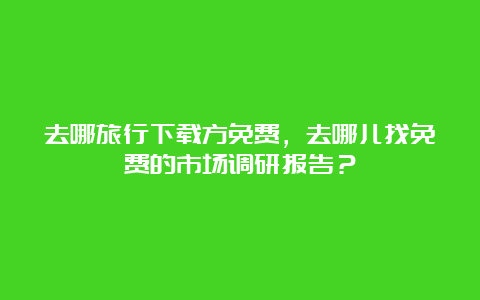 去哪旅行下载方免费，去哪儿找免费的市场调研报告？