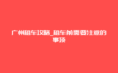 广州租车攻略_租车前需要注意的事项