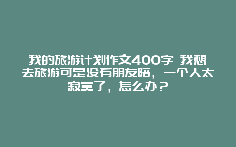 我的旅游计划作文400字 我想去旅游可是没有朋友陪，一个人太寂寞了，怎么办？