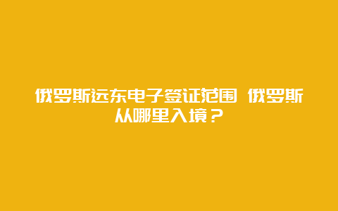 俄罗斯远东电子签证范围 俄罗斯从哪里入境？