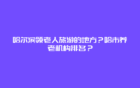 哈尔滨领老人旅游的地方？哈市养老机构排名？