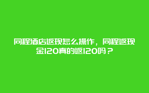 同程酒店返现怎么操作，同程返现金120真的返120吗？