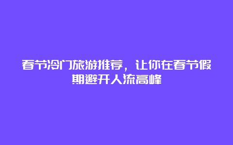 春节冷门旅游推荐，让你在春节假期避开人流高峰