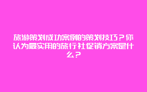 旅游策划成功案例的策划技巧？你认为最实用的旅行社促销方案是什么？