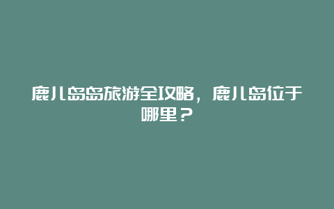 鹿儿岛岛旅游全攻略，鹿儿岛位于哪里？