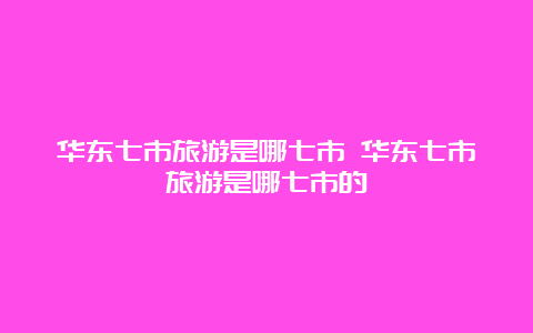 华东七市旅游是哪七市 华东七市旅游是哪七市的