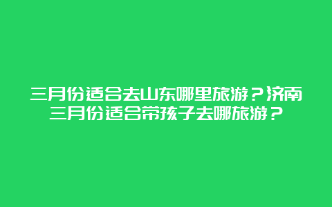 三月份适合去山东哪里旅游？济南三月份适合带孩子去哪旅游？