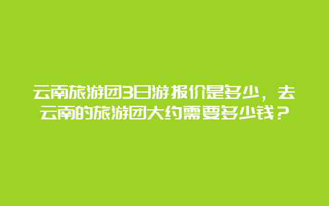 云南旅游团3日游报价是多少，去云南的旅游团大约需要多少钱？