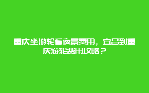 重庆坐游轮看夜景费用，宜昌到重庆游轮费用攻略？