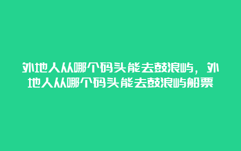 外地人从哪个码头能去鼓浪屿，外地人从哪个码头能去鼓浪屿船票