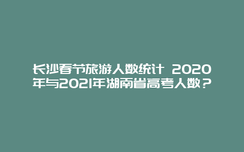 长沙春节旅游人数统计 2020年与2021年湖南省高考人数？