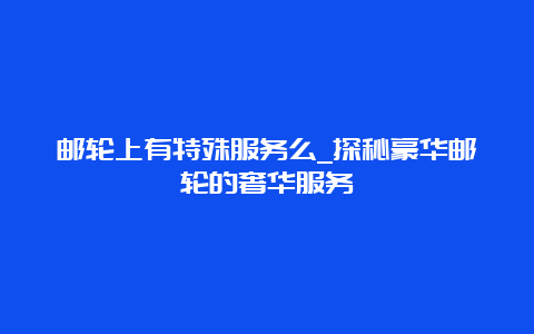 邮轮上有特殊服务么_探秘豪华邮轮的奢华服务