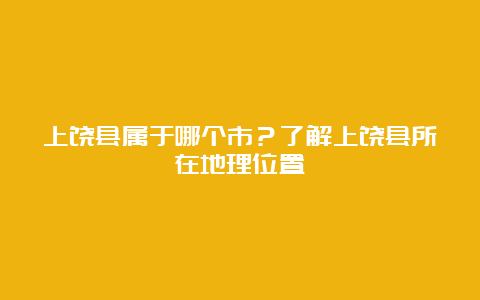 上饶县属于哪个市？了解上饶县所在地理位置