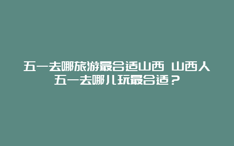 五一去哪旅游最合适山西 山西人五一去哪儿玩最合适？