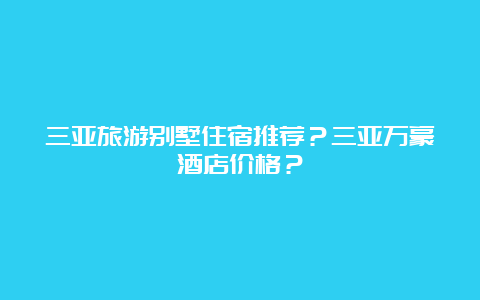 三亚旅游别墅住宿推荐？三亚万豪酒店价格？