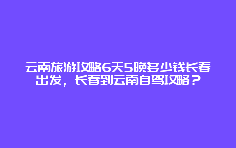 云南旅游攻略6天5晚多少钱长春出发，长春到云南自驾攻略？