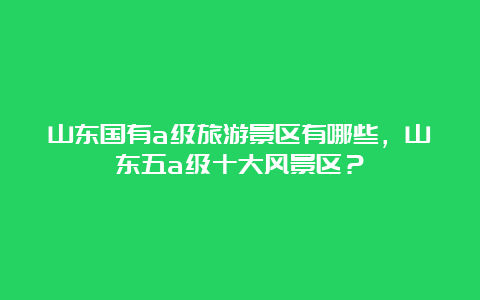 山东国有a级旅游景区有哪些，山东五a级十大风景区？