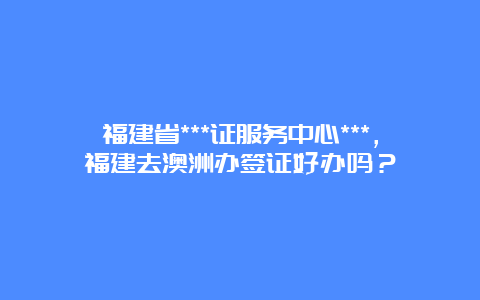 福建省***证服务中心***，福建去澳洲办签证好办吗？