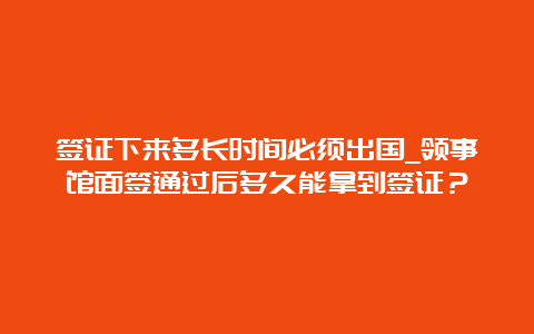 签证下来多长时间必须出国_领事馆面签通过后多久能拿到签证？