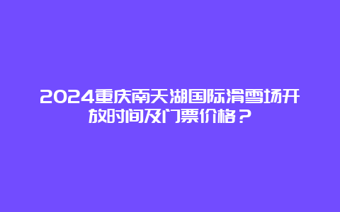 2024重庆南天湖国际滑雪场开放时间及门票价格？