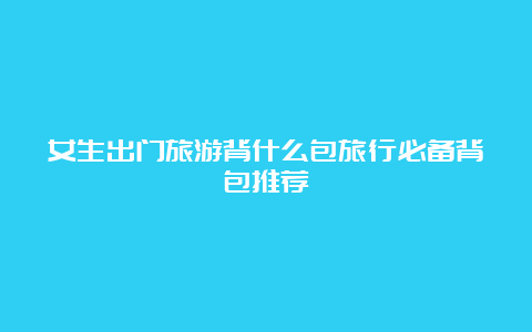 女生出门旅游背什么包旅行必备背包推荐