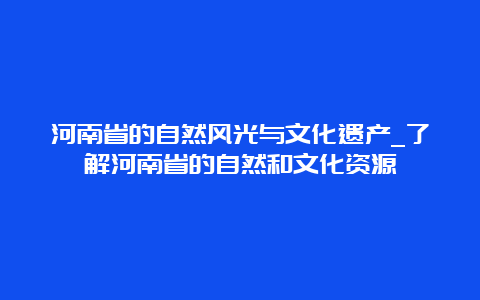 河南省的自然风光与文化遗产_了解河南省的自然和文化资源