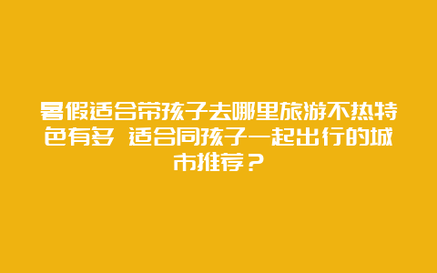 暑假适合带孩子去哪里旅游不热特色有多 适合同孩子一起出行的城市推荐？