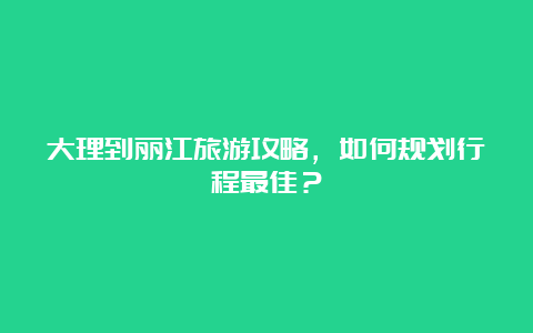 大理到丽江旅游攻略，如何规划行程最佳？