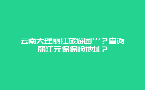 云南大理丽江旅游团***？查询丽江元保保险地址？