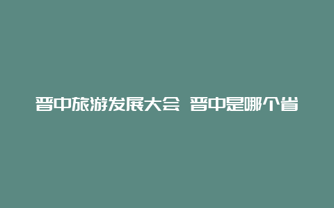 晋中旅游发展大会 晋中是哪个省