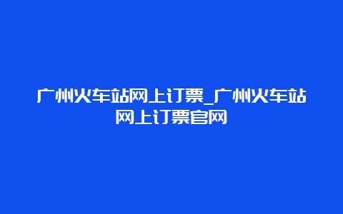 广州火车站网上订票_广州火车站网上订票官网