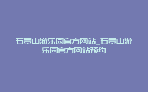 石景山游乐园官方网站_石景山游乐园官方网站预约