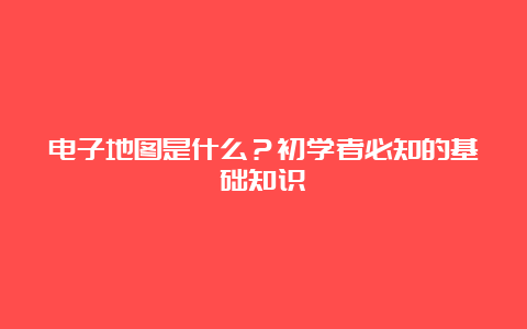 电子地图是什么？初学者必知的基础知识