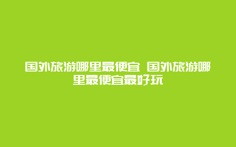 国外旅游哪里最便宜 国外旅游哪里最便宜最好玩