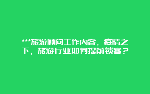 ***旅游顾问工作内容，疫情之下，旅游行业如何提前锁客？