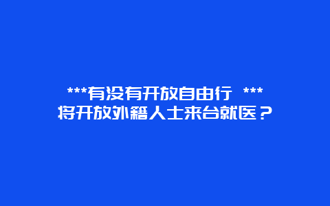 ***有没有开放自由行 ***将开放外籍人士来台就医？