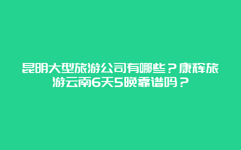 昆明大型旅游公司有哪些？康辉旅游云南6天5晚靠谱吗？