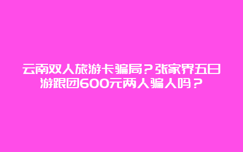 云南双人旅游卡骗局？张家界五日游跟团600元两人骗人吗？